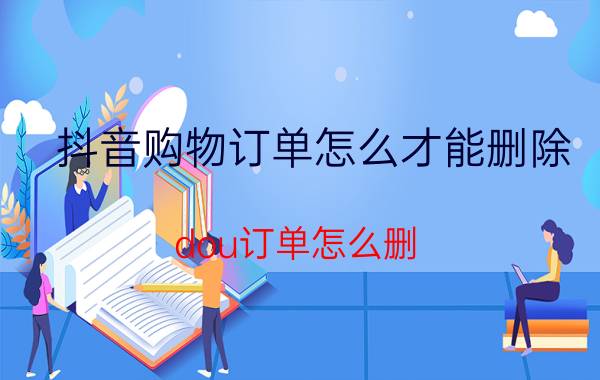 抖音购物订单怎么才能删除 dou订单怎么删？